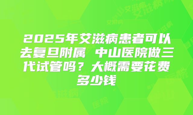 2025年艾滋病患者可以去复旦附属 中山医院做三代试管吗？大概需要花费多少钱