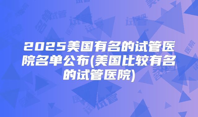 2025美国有名的试管医院名单公布(美国比较有名的试管医院)