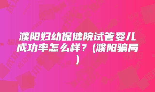 濮阳妇幼保健院试管婴儿成功率怎么样？(濮阳骗局)