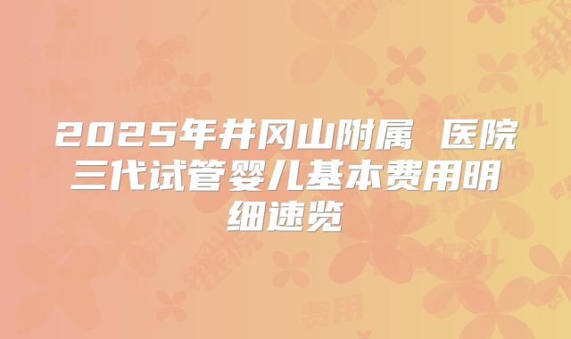 2025年井冈山附属 医院三代试管婴儿基本费用明细速览