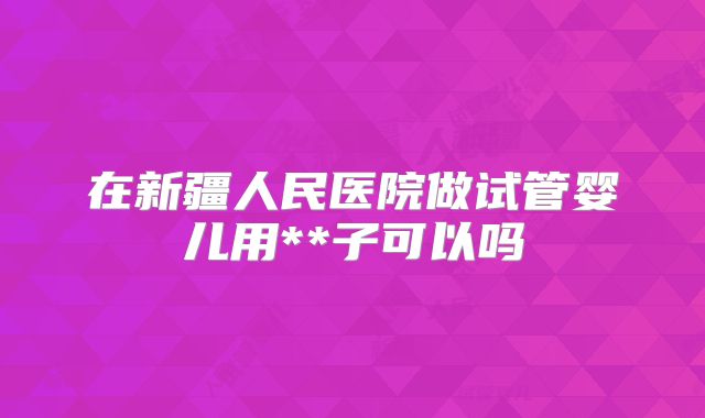 在新疆人民医院做试管婴儿用**子可以吗