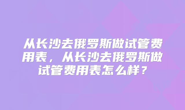 从长沙去俄罗斯做试管费用表，从长沙去俄罗斯做试管费用表怎么样？