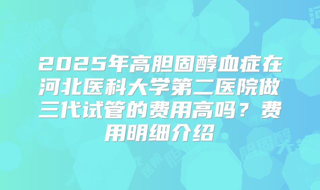 2025年高胆固醇血症在河北医科大学第二医院做三代试管的费用高吗？费用明细介绍
