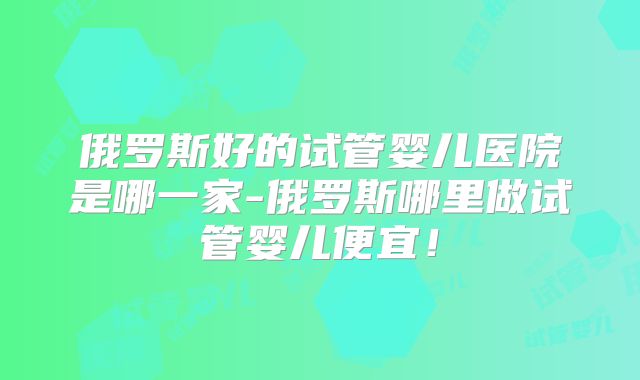 俄罗斯好的试管婴儿医院是哪一家-俄罗斯哪里做试管婴儿便宜！