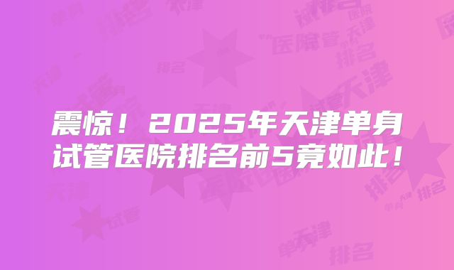 震惊！2025年天津单身试管医院排名前5竟如此！