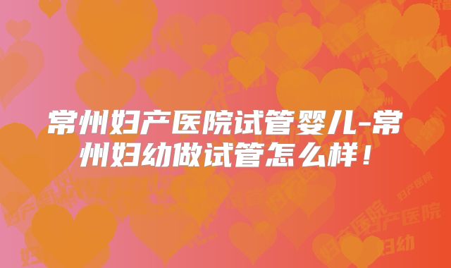 常州妇产医院试管婴儿-常州妇幼做试管怎么样!