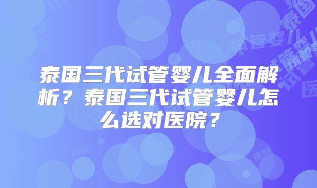 泰国三代试管婴儿全面解析?泰国三代试管婴儿怎么选对医院?