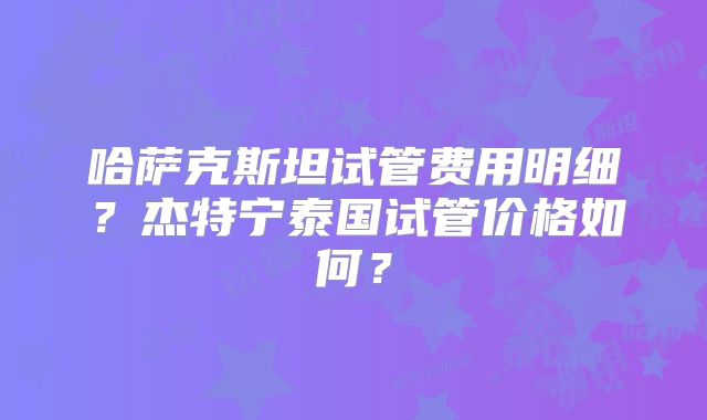 哈萨克斯坦试管费用明细?杰特宁泰国试管价格如何?