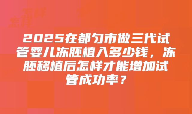 2025在都匀市做三代试管婴儿冻胚植入多少钱，冻胚移植后怎样才能增加试管成功率？