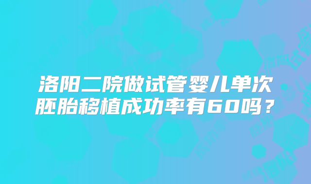 洛阳二院做试管婴儿单次胚胎移植成功率有60吗?