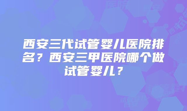 西安三代试管婴儿医院排名？西安三甲医院哪个做试管婴儿？