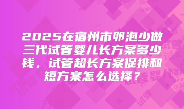 2025在宿州市卵泡少做三代试管婴儿长方案多少钱,试管超长方案促排和短方案怎么选择?
