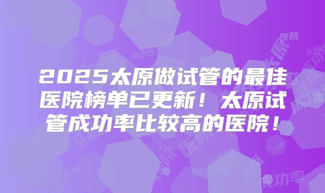 2025太原做试管的最佳医院榜单已更新!太原试管成功率比较高的医院!