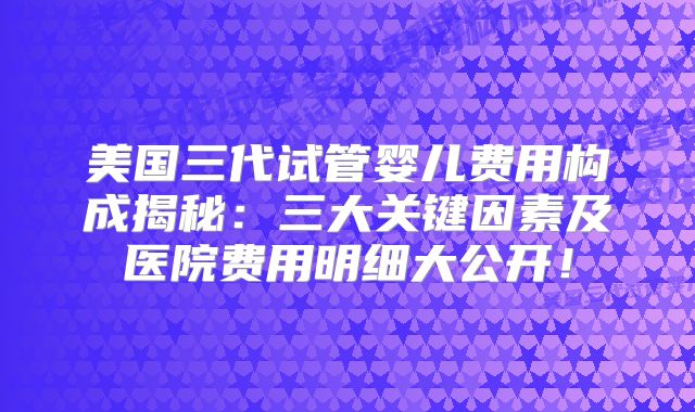 美国三代试管婴儿费用构成揭秘：三大关键因素及医院费用明细大公开！