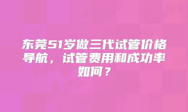 东莞51岁做三代试管价格导航，试管费用和成功率如何？