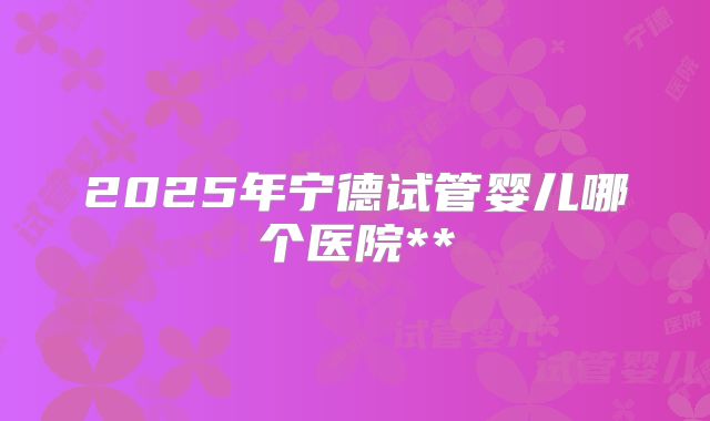 2025年宁德试管婴儿哪个医院**