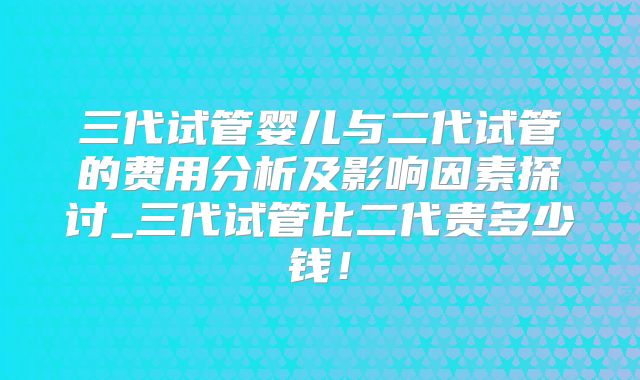 三代试管婴儿与二代试管的费用分析及影响因素探讨_三代试管比二代贵多少钱！