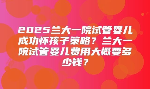 2025兰大一院试管婴儿成功怀孩子策略？兰大一院试管婴儿费用大概要多少钱？
