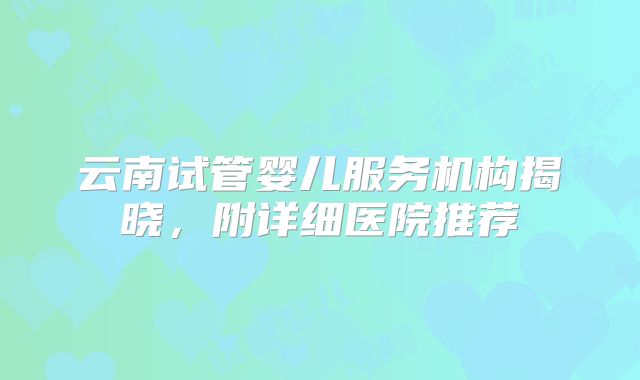 云南试管婴儿服务机构揭晓,附详细医院推荐
