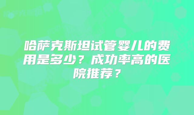 哈萨克斯坦试管婴儿的费用是多少?成功率高的医院推荐?