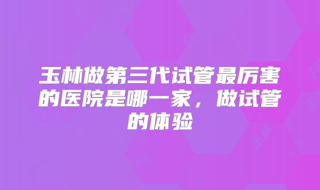 玉林做第三代试管最厉害的医院是哪一家,做试管的体验