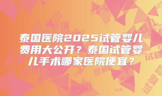泰国医院2025试管婴儿费用大公开？泰国试管婴儿手术哪家医院便宜？
