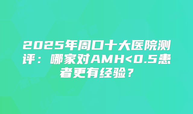 2025年周口十大医院测评：哪家对AMH<0.5患者更有经验？