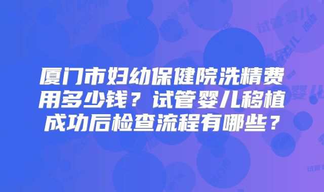 厦门市妇幼保健院洗精费用多少钱？试管婴儿移植成功后检查流程有哪些？