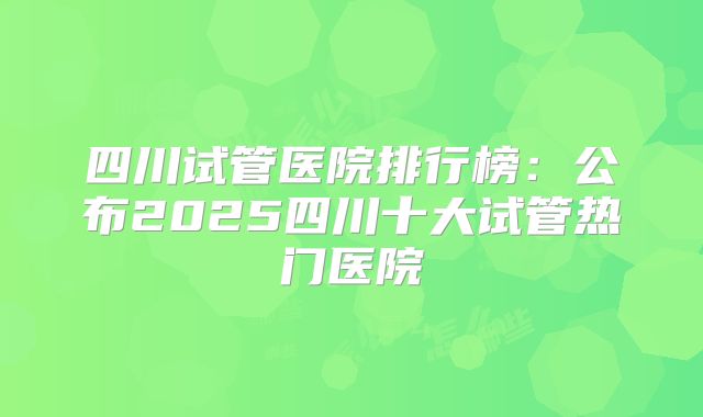四川试管医院排行榜：公布2025四川十大试管热门医院