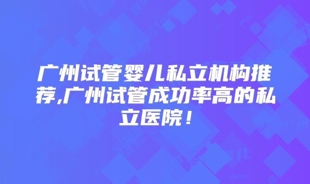 广州试管婴儿私立机构推荐,广州试管成功率高的私立医院!