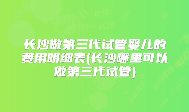 长沙做第三代试管婴儿的费用明细表(长沙哪里可以做第三代试管)
