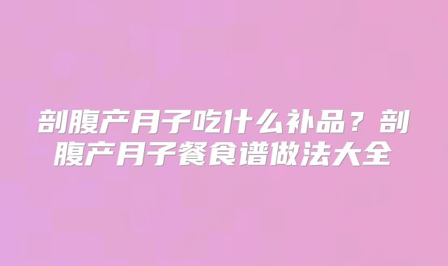 剖腹产月子吃什么补品?剖腹产月子餐食谱做法大全