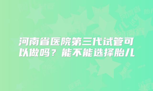 河南省医院第三代试管可以做吗？能不能选择胎儿