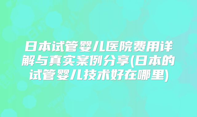 日本试管婴儿医院费用详解与真实案例分享(日本的试管婴儿技术好在哪里)
