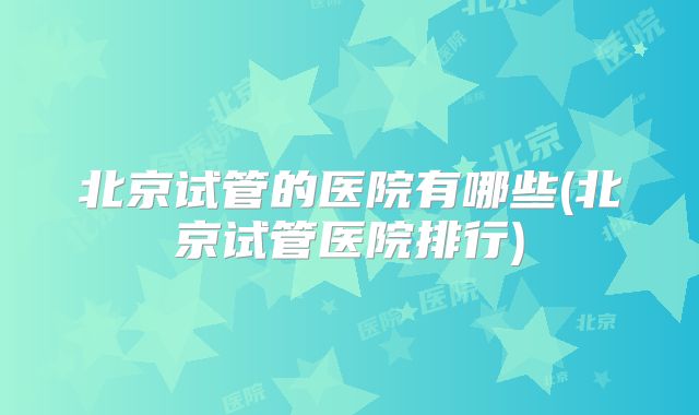 北京试管的医院有哪些(北京试管医院排行)