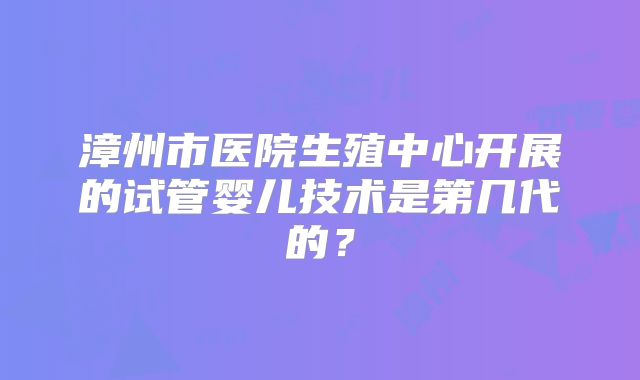 漳州市医院生殖中心开展的试管婴儿技术是第几代的?