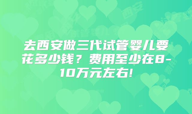 去西安做三代试管婴儿要花多少钱？费用至少在8-10万元左右!