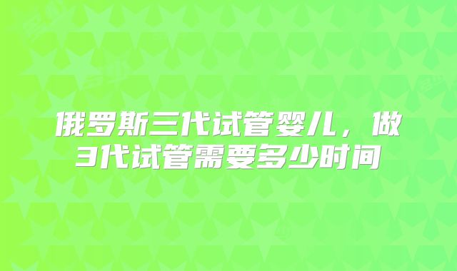 俄罗斯三代试管婴儿，做3代试管需要多少时间