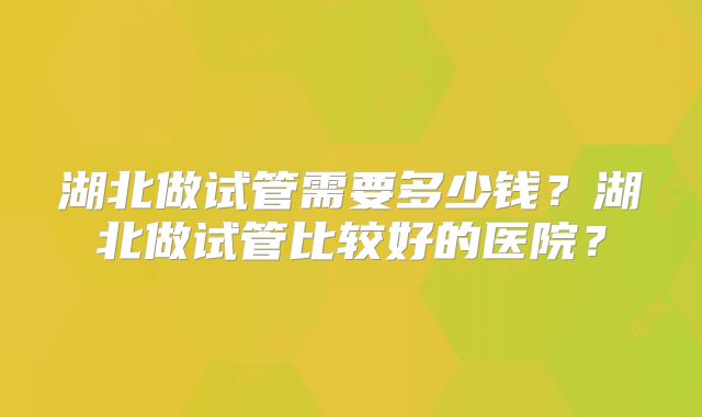 湖北做试管需要多少钱？湖北做试管比较好的医院？