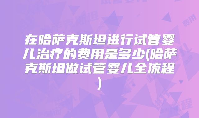 在哈萨克斯坦进行试管婴儿治疗的费用是多少(哈萨克斯坦做试管婴儿全流程)