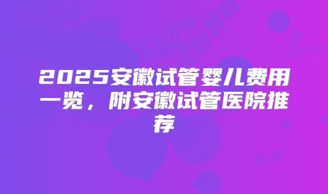2025安徽试管婴儿费用一览，附安徽试管医院推荐