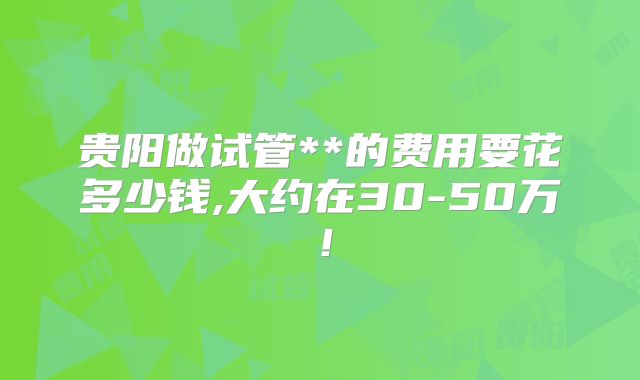 贵阳做试管**的费用要花多少钱,大约在30-50万!