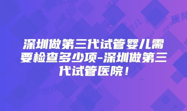 深圳做第三代试管婴儿需要检查多少项-深圳做第三代试管医院！