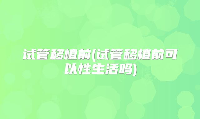 试管移植前(试管移植前可以性生活吗)