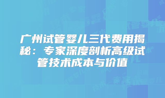 广州试管婴儿三代费用揭秘：专家深度剖析高级试管技术成本与价值
