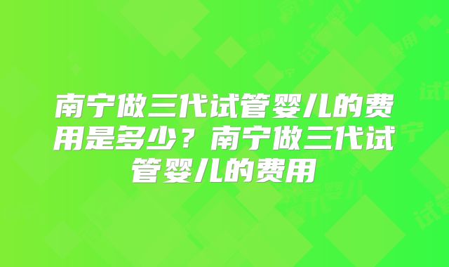 南宁做三代试管婴儿的费用是多少？南宁做三代试管婴儿的费用