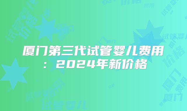 厦门第三代试管婴儿费用:2024年新价格