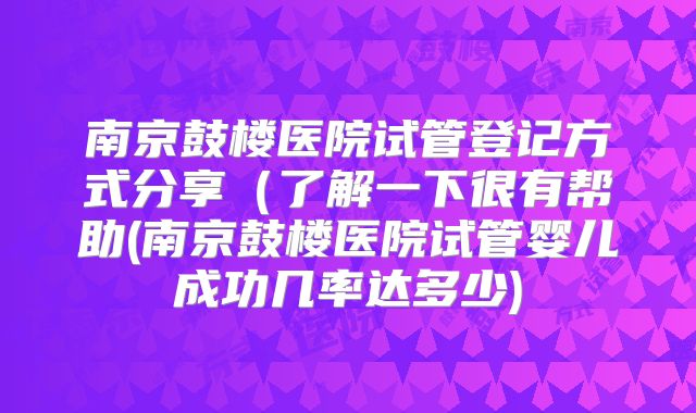南京鼓楼医院试管登记方式分享(了解一下很有帮助(南京鼓楼医院试管婴儿成功几率达多少)