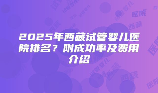 2025年西藏试管婴儿医院排名?附成功率及费用介绍