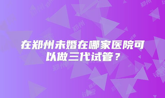 在郑州未婚在哪家医院可以做三代试管?